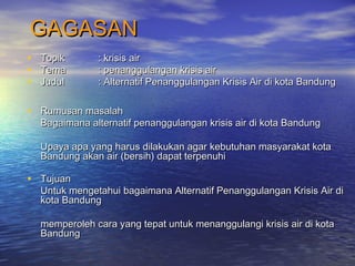 GAGASANGAGASAN
• TopikTopik : krisis air: krisis air
• TemaTema : penanggulangan krisis air: penanggulangan krisis air
• JudulJudul : Alternatif Penanggulangan Krisis Air di kota Bandung: Alternatif Penanggulangan Krisis Air di kota Bandung
• Rumusan masalahRumusan masalah
Bagaimana alternatif penanggulangan krisis air di kota BandungBagaimana alternatif penanggulangan krisis air di kota Bandung
Upaya apa yang harus dilakukan agar kebutuhan masyarakat kotaUpaya apa yang harus dilakukan agar kebutuhan masyarakat kota
Bandung akan air (bersih) dapat terpenuhiBandung akan air (bersih) dapat terpenuhi
• TujuanTujuan
Untuk mengetahui bagaimana Alternatif Penanggulangan Krisis Air diUntuk mengetahui bagaimana Alternatif Penanggulangan Krisis Air di
kota Bandungkota Bandung
memperoleh cara yang tepat untuk menanggulangi krisis air di kotamemperoleh cara yang tepat untuk menanggulangi krisis air di kota
BandungBandung
 