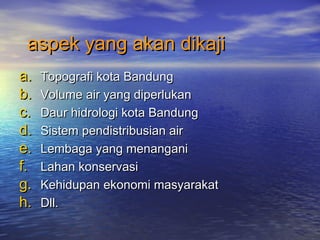 aspek yang akan dikajiaspek yang akan dikaji
a.a. Topografi kota BandungTopografi kota Bandung
b.b. Volume air yang diperlukanVolume air yang diperlukan
c.c. Daur hidrologi kota BandungDaur hidrologi kota Bandung
d.d. Sistem pendistribusian airSistem pendistribusian air
e.e. Lembaga yang menanganiLembaga yang menangani
f.f. Lahan konservasiLahan konservasi
g.g. Kehidupan ekonomi masyarakatKehidupan ekonomi masyarakat
h.h. Dll.Dll.
 