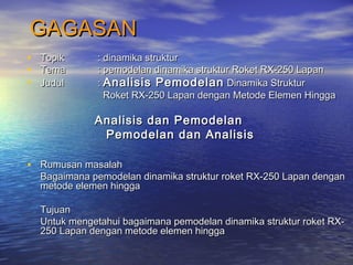 GAGASANGAGASAN
• TopikTopik : dinamika struktur: dinamika struktur
• TemaTema : pemodelan dinamika struktur Roket RX-250 Lapan: pemodelan dinamika struktur Roket RX-250 Lapan
• JudulJudul :: Analisis PemodelanAnalisis Pemodelan Dinamika StrukturDinamika Struktur
Roket RX-250 Lapan dengan Metode Elemen HinggaRoket RX-250 Lapan dengan Metode Elemen Hingga
Analisis dan PemodelanAnalisis dan Pemodelan
Pemodelan dan AnalisisPemodelan dan Analisis
• Rumusan masalahRumusan masalah
Bagaimana pemodelan dinamika struktur roket RX-250 Lapan denganBagaimana pemodelan dinamika struktur roket RX-250 Lapan dengan
metode elemen hinggametode elemen hingga
TujuanTujuan
Untuk mengetahui bagaimana pemodelan dinamika struktur roket RX-Untuk mengetahui bagaimana pemodelan dinamika struktur roket RX-
250 Lapan dengan metode elemen hingga250 Lapan dengan metode elemen hingga
 