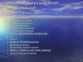 pola umum karya tulispola umum karya tulis ilmiahilmiah
berupa makalahberupa makalah
• BAB I PENDAHULUANBAB I PENDAHULUAN
1.11.1 LatarLatar BBelakang danelakang dan RRumusanumusan MMasasaalahlah
1.1.1 Latar belakang1.1.1 Latar belakang
1.1.2 Rumusan masalah1.1.2 Rumusan masalah
1.21.2 Ruang lingkupRuang lingkup KajianKajian
1.31.3 TujuanTujuan PenelitianPenelitian
1.4 Cara memperoleh data1.4 Cara memperoleh data
1.51.5 Sistematika penulisanSistematika penulisan
• BAB IIBAB II DESKRIPSI MASALAHDESKRIPSI MASALAH
• datadata
• literaturliteratur
• BAB IIIBAB III PEMBAHASANPEMBAHASAN
• Berdasarkan literaturBerdasarkan literatur
• Berdasarkan pemikiran penulisBerdasarkan pemikiran penulis
• BAB IV SIMPULAN DAN SARANBAB IV SIMPULAN DAN SARAN
• Jawaban atasJawaban atas permasalahanpermasalahan
 