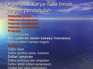 Organisasi Karya Tulis IlmiahOrganisasi Karya Tulis Ilmiah
(bagian pendahulu)(bagian pendahulu)
Halaman judulHalaman judul
Halaman pengesahanHalaman pengesahan
Halaman pengesahanHalaman pengesahan
Halaman persembahanHalaman persembahan
PrakataPrakata
Kata pengantarKata pengantar
Sari (abstrak dalam bahasa Indonesia)Sari (abstrak dalam bahasa Indonesia)
Abstrak dalam bahasa InggrisAbstrak dalam bahasa Inggris
Daftar isiDaftar isi
Daftar tabelDaftar tabel
Daftar gambar (peta, ilustrasi)Daftar gambar (peta, ilustrasi)
Daftar lampiranDaftar lampiran
Daftar lambang dan singkatanDaftar lambang dan singkatan
Daftar istilah (diberi penjelasan)Daftar istilah (diberi penjelasan)
(Daftar lain yang diperlukan)
 