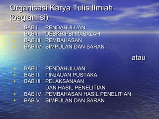 Organisasi Karya Tulis IlmiahOrganisasi Karya Tulis Ilmiah
(bagian isi)(bagian isi)
• BAB IBAB I PENDAHULUANPENDAHULUAN
• BAB IIBAB II DESKRIPSI MASALAHDESKRIPSI MASALAH
• BAB IIIBAB III PEMBAHASANPEMBAHASAN
• BAB IVBAB IV SIMPULAN DAN SARANSIMPULAN DAN SARAN
atauatau
• BAB IBAB I PENDAHULUANPENDAHULUAN
• BAB IIBAB II TINJAUAN PUSTAKATINJAUAN PUSTAKA
• BAB IIIBAB III PELAKSANAANPELAKSANAAN
DAN HASIL PENELITIANDAN HASIL PENELITIAN
• BAB IVBAB IV PEMBAHASAN HASIL PENELITIANPEMBAHASAN HASIL PENELITIAN
• BAB VBAB V SIMPULAN DAN SARANSIMPULAN DAN SARAN
 