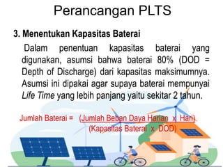 Perancangan PLTS
3. Menentukan Kapasitas Baterai
Dalam penentuan kapasitas baterai yang
digunakan, asumsi bahwa baterai 80% (DOD =
Depth of Discharge) dari kapasitas maksimumnya.
Asumsi ini dipakai agar supaya baterai mempunyai
Life Time yang lebih panjang yaitu sekitar 2 tahun.
Jumlah Baterai = (Jumlah Beban Daya Harian x Hari)
(Kapasitas Baterai x DOD)
 
