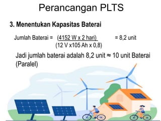 Perancangan PLTS
3. Menentukan Kapasitas Baterai
Jadi jumlah baterai adalah 8,2 unit ≈ 10 unit Baterai
(Paralel)
Jumlah Baterai = (4152 W x 2 hari) = 8,2 unit
(12 V x105 Ah x 0,8)
 