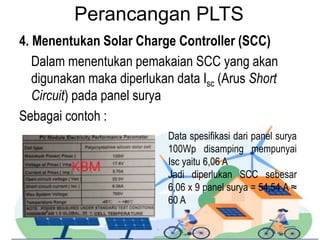Perancangan PLTS
4. Menentukan Solar Charge Controller (SCC)
Dalam menentukan pemakaian SCC yang akan
digunakan maka diperlukan data Isc (Arus Short
Circuit) pada panel surya
Sebagai contoh :
Data spesifikasi dari panel surya
100Wp disamping mempunyai
Isc yaitu 6,06 A
Jadi diperlukan SCC sebesar
6,06 x 9 panel surya = 54,54 A ≈
60 A
 