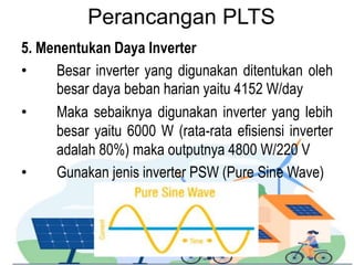 Perancangan PLTS
5. Menentukan Daya Inverter
• Besar inverter yang digunakan ditentukan oleh
besar daya beban harian yaitu 4152 W/day
• Maka sebaiknya digunakan inverter yang lebih
besar yaitu 6000 W (rata-rata efisiensi inverter
adalah 80%) maka outputnya 4800 W/220 V
• Gunakan jenis inverter PSW (Pure Sine Wave)
 