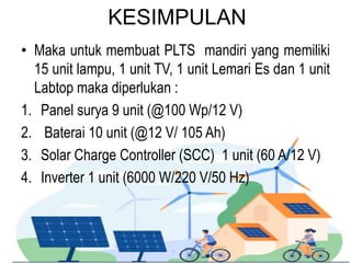 KESIMPULAN
• Maka untuk membuat PLTS mandiri yang memiliki
15 unit lampu, 1 unit TV, 1 unit Lemari Es dan 1 unit
Labtop maka diperlukan :
1. Panel surya 9 unit (@100 Wp/12 V)
2. Baterai 10 unit (@12 V/ 105 Ah)
3. Solar Charge Controller (SCC) 1 unit (60 A/12 V)
4. Inverter 1 unit (6000 W/220 V/50 Hz)
 