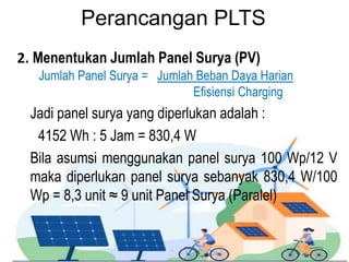 Perancangan PLTS
2. Menentukan Jumlah Panel Surya (PV)
Jumlah Panel Surya = Jumlah Beban Daya Harian
Efisiensi Charging
Jadi panel surya yang diperlukan adalah :
4152 Wh : 5 Jam = 830,4 W
Bila asumsi menggunakan panel surya 100 Wp/12 V
maka diperlukan panel surya sebanyak 830,4 W/100
Wp = 8,3 unit ≈ 9 unit Panel Surya (Paralel)
 