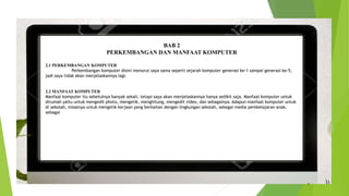 BAB 2
PERKEMBANGAN DAN MANFAAT KOMPUTER
2.1 PERKEMBANGAN KOMPUTER
Perkembangan komputer disini menurut saya sama seperti sejarah komputer generasi ke-1 sampai generasi ke-5,
jadi saya tidak akan menjelaskannya lagi.
2.2 MANFAAT KOMPUTER
Manfaat komputer itu sebetulnya banyak sekali, tetapi saya akan menjelaskannya hanya sedikit saja. Manfaat komputer untuk
dirumah yaitu untuk mengedit photo, mengetik, menghitung, mengedit video, dan sebagainya. Adapun manfaat komputer untuk
di sekolah, misalnya untuk mengetik kerjaan yang berkaitan dengan lingkungan sekolah, sebagai media pembelajaran anak,
sebagai
 