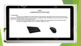BAB 3
HARDWARE DAN SOFTWARE
3.1 HARDWARE
Hardware atau perangkat keras adalah komponen pada komputer yang dapat terlihat dan disentuh secara fisik .
Hardware dihubungkan dengan kabel atau remote wireless, sehingga jika tidak dihubungkan percuma saja tidak akan berfungsi
hardwarenya. Contoh hardware adalah sebagai berikut :
1.) Perangkat input atau perangkat masukan, adalah perangkat keras yang digunakan untuk memasukkan (Input)
perintah dari pengguna komputer (user). Contohnya : keyboard, mouse.
 