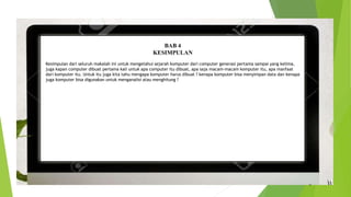 BAB 4
KESIMPULAN
Kesimpulan dari seluruh makalah ini untuk mengetahui sejarah komputer dari computer generasi pertama sampai yang kelima,
juga kapan computer dibuat pertama kali untuk apa computer itu dibuat, apa saja macam-macam komputer itu, apa manfaat
dari komputer itu. Untuk itu juga kita tahu mengapa komputer harus dibuat ? kenapa komputer bisa menyimpan data dan kenapa
juga komputer bisa digunakan untuk menganalisi atau menghitung ?
 