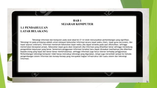BAB 1
SEJARAH KOMPUTER
1.1 PENDAHULUAN
LATAR BELAKANG
Teknologi informasi dan komputer pada awal abad ke-21 ini telah menunjukkan perkembangan yang signifikan.
Teknologi ini pada prinsipnya adalah untuk melayani kebutuhan informasi secara tepat waktu (fast), tepat guna (accurate), dan
tepat sasaran (relevant). Informasi memenuhi kebutuhan tepat waktu jika dapat tersedia pada saat dibutuhkan, sehingga
memerlukan kecepatan proses. Kebutuhan tepat guna akan terpenuhi jika informasi yang dihasilkan benar sehingga mendukung
pengambilan keputusan yang benar. Sementara penggunaan informasi tersebut baru dapat dirasakan manfaatnya jika diberikan
kepada orang yang tepat dan benar-benar memerlukannya, sehingga informasi juga harus relevan terhadap penggunanya.
Perkembangan teknologi komputer tidak hanya mencakup teknologi yang digunakan, tetapi juga merambah sampai ke metoda
pengembangan sistem informasi dan konsep-konsep yang merupakan bagian infrastruktur dari suatu sistem dan teknologi
informasi.
 
