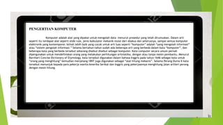 PENGERTIAN KOMPUTER
Komputer adalah alat yang dipakai untuk mengolah data menurut prosedur yang telah dirumuskan. Dalam arti
seperti itu terdapat alat seperti slide rule, jenis kalkulator mekanik mulai dari abakus dan seterusnya, sampai semua komputer
elektronik yang kontemporer. Istilah lebih baik yang cocok untuk arti luas seperti “komputer” adalah “yang mengolah informasi”
atau “sistem pengolah informasi.” Selama bertahun-tahun sudah ada beberapa arti yang berbeda dalam kata “komputer”, dan
beberapa kata yang berbeda tersebut sekarang disebut disebut sebagai komputer. Kata computer secara umum pernah
dipergunakan untuk mendefiniskan orang yang melakukan perhitungan aritmatika, dengan atau tanpa mesin pembantu. Menurut
Barnhart Concise Dictionary of Etymology, kata tersebut digunakan dalam bahasa Inggris pada tahun 1646 sebagai kata untuk
“orang yang menghitung” kemudian menjelang 1897 juga digunakan sebagai “alat hitung mekanis”. Selama Perang Dunia II kata
tersebut menunjuk kepada para pekerja wanita Amerika Serikat dan Inggris yang pekerjaannya menghitung jalan artileri perang
dengan mesin hitung.
 
