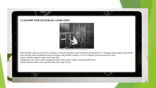 1.2 KOMPUTER GENERASI 1 (1946-1959)
Pada komputer generasi pertama ini, komputer ini banyak digunakan untuk membantu perang dunia ke-2. Sehingga negara-negara yang terlibat
akan berusaha untuk mengeksploit potensi strategis yang dimiliki computer. Ciri-ciri computer generasi pertama ini yaitu :
Adanya Silinder magnetic untuk menyimpan data
Penggunaan tube vakum (inilah mengapa komputer pada zaman tersebut cenderung lebih besar)
Intruksi Operasi dibuat secara spesifik untuk suatu tugas tertentu
 