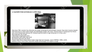 1.3 KOMPUTER GENERASI 2 (1959-1964)
Pada tahun 1948, transistor baru ditemukan dan sangat mempengaruhi perkembangan computer. Daya tahan transistor dipadati
lebih baik karena ia tidak mudah terbakar jika dibandingkan dengan tube vakum. Generasi kedua ini mempunyai fitur khusus
yaitu untuk mempercepat jalannya CPU. Komputer generasi kedua ini juga mempunyai ciri-cirinya, yaitu :
Mulai digunakan disk storage
Tidak banyak mengeluarkan panas
Membutuhkan lebih sedikit daya listrik
Berorientasi pada bisnis dan teknik
Program dapat dibuat dengan bahasa tingkat tinggi (high level language), seperti FORTRAN, COBOL, ALGOL
Kapasitas memori utama sudah cukup besar dengan perkembangan core magnetic storage
 