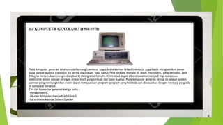 1.4 KOMPUTER GENERASI 3 (1964-1970)
Pada komputer generasi sebelumnya memang transistor bagus kegunaannya tetapi transistor juga dapat menghasilkan panas
yang banyak apabila transistor itu sering digunakan. Pada tahun 1958 seorang Insinyur di Texas Instrument, yang bernama Jack
Kilby, ia menemukan/mengembangkan IC (Integrated Circuit).IC tersebut dapat dikombinasikan menjadi tiga komponen
elektronik dalam sebuah piringan silikon kecil yang terbuat dari pasir kuarsa. Pada komputer generasi ketiga ini adalah system
operasi yang memungkinkan mesin dapat menjalankan program-program yang berbeda dan disesuaikan dengan memory yang ada
di komputer tersebut.
Ciri-ciri komputer generasi ketiga yaitu :
-Penggunaan IC
-Ukuran Komputer menjadi lebih kecil
-Baru ditemukannya Sistem Operasi
 