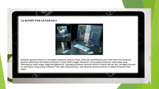 1.6 KOMPUTER GENERASI 5
Komputer generasi kelima ini merupakan komputer yang luar biasa, diliat dari spesifikasinya pasti lebih besar dari komputer
generasi sebelumnya dan bahkan komputer ini pasti lebih canggih. Komputer ini merupakan komputer masa depan yang
teknologinya sudah sangat tinggi kecanggihannya. Sayangnya komputer generasi kelima ini belum pernah ada, sehingga komputer
ini jadi impian orang-orang di bidang IT dan ingin mempunyainya. Jadi komputer generasi kelima ini adalah komputer masa
depan
 