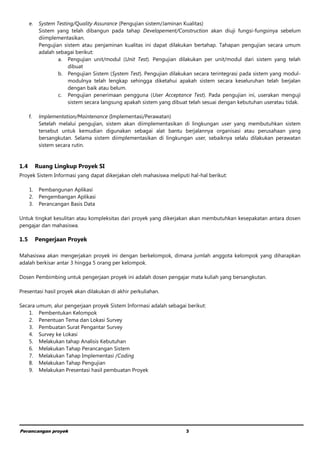 Perancangan proyek 3
e. System Testing/Quality Assurance (Pengujian sistem/Jaminan Kualitas)
Sistem yang telah dibangun pada tahap Developement/Construction akan diuji fungsi-fungsinya sebelum
diimplementasikan.
Pengujian sistem atau penjaminan kualitas ini dapat dilakukan bertahap. Tahapan pengujian secara umum
adalah sebagai berikut:
a. Pengujian unit/modul (Unit Test). Pengujian dilakukan per unit/modul dari sistem yang telah
dibuat
b. Pengujian Sistem (System Test). Pengujian dilakukan secara terintegrasi pada sistem yang modul-
modulnya telah lengkap sehingga diketahui apakah sistem secara keseluruhan telah berjalan
dengan baik atau belum.
c. Pengujian penerimaan pengguna (User Acceptance Test). Pada pengujian ini, userakan menguji
sistem secara langsung apakah sistem yang dibuat telah sesuai dengan kebutuhan useratau tidak.
f. Implementation/Maintenance (Implementasi/Perawatan)
Setelah melalui pengujian, sistem akan diimplementasikan di lingkungan user yang membutuhkan sistem
tersebut untuk kemudian digunakan sebagai alat bantu berjalannya organisasi atau perusahaan yang
bersangkutan. Selama sistem diimplementasikan di lingkungan user, sebaiknya selalu dilakukan perawatan
sistem secara rutin.
1.4 Ruang Lingkup Proyek SI
Proyek Sistem Informasi yang dapat dikerjakan oleh mahasiswa meliputi hal-hal berikut:
1. Pembangunan Aplikasi
2. Pengembangan Aplikasi
3. Perancangan Basis Data
Untuk tingkat kesulitan atau kompleksitas dari proyek yang dikerjakan akan membutuhkan kesepakatan antara dosen
pengajar dan mahasiswa.
1.5 Pengerjaan Proyek
Mahasiswa akan mengerjakan proyek ini dengan berkelompok, dimana jumlah anggota kelompok yang diharapkan
adalah berkisar antar 3 hingga 5 orang per kelompok.
Dosen Pembimbing untuk pengerjaan proyek ini adalah dosen pengajar mata kuliah yang bersangkutan.
Presentasi hasil proyek akan dilakukan di akhir perkuliahan.
Secara umum, alur pengerjaan proyek Sistem Informasi adalah sebagai berikut:
1. Pembentukan Kelompok
2. Penentuan Tema dan Lokasi Survey
3. Pembuatan Surat Pengantar Survey
4. Survey ke Lokasi
5. Melakukan tahap Analisis Kebutuhan
6. Melakukan Tahap Perancangan Sistem
7. Melakukan Tahap Implementasi /Coding
8. Melakukan Tahap Pengujian
9. Melakukan Presentasi hasil pembuatan Proyek
 