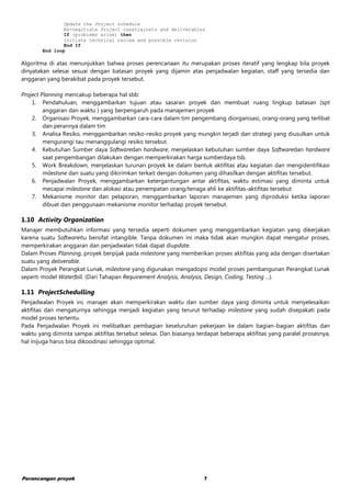 Perancangan proyek 7
Update the Project schedule
Re-negotiate Project constrainsts and deliverables
If (problems arise) then
Initiate technical review and possible revision
End If
End loop
Algoritma di atas menunjukkan bahwa proses perencanaan itu merupakan proses iteratif yang lengkap bila proyek
dinyatakan selesai sesuai dengan batasan proyek yang dijamin atas penjadwalan kegiatan, staff yang tersedia dan
anggaran yang berakibat pada proyek tersebut.
Project Planning mencakup beberapa hal sbb:
1. Pendahuluan, menggambarkan tujuan atau sasaran proyek dan membuat ruang lingkup batasan (spt
anggaran dan waktu ) yang berpengaruh pada manajemen proyek
2. Organisasi Proyek, menggambarkan cara-cara dalam tim pengembang diorganisasi, orang-orang yang terlibat
dan perannya dalam tim
3. Analisa Resiko, menggambarkan resiko-resiko proyek yang mungkin terjadi dan strategi yang diusulkan untuk
mengurangi tau menanggulangi resiko tersebut.
4. Kebutuhan Sumber daya Softwaredan hardware, menjelaskan kebutuhan sumber daya Softwaredan hardware
saat pengembangan dilakukan dengan memperkirakan harga sumberdaya tsb.
5. Work Breakdown, menjelaskan turunan proyek ke dalam bentuk aktifitas atau kegiatan dan mengidentifikasi
milestone dan suatu yang dikirimkan terkait dengan dokumen yang dihasilkan dengan aktifitas tersebut.
6. Penjadwalan Proyek, menggambarkan ketergantungan antar aktifitas, waktu estimasi yang diminta untuk
mecapai milestone dan alokasi atau penempatan orang/tenaga ahli ke aktifitas-aktifitas tersebut
7. Mekanisme monitor dan pelaporan, menggambarkan laporan manajemen yang diproduksi ketika laporan
dibuat dan penggunaan mekanisme monitor terhadap proyek tersebut.
1.10 Activity Organization
Manajer membutuhkan informasi yang tersedia seperti dokumen yang menggambarkan kegiatan yang dikerjakan
karena suatu Softwareitu bersifat intangible. Tanpa dokumen ini maka tidak akan mungkin dapat mengatur proses,
memperkirakan anggaran dan penjadwalan tidak dapat diupdate.
Dalam Proses Planning, proyek berpijak pada milestone yang memberikan proses aktifitas yang ada dengan disertakan
suatu yang deliverable.
Dalam Proyek Perangkat Lunak, milestone yang digunakan mengadopsi model proses pembangunan Perangkat Lunak
seperti model Waterfall. (Dari Tahapan Requirement Analysis, Analysis, Design, Coding, Testing ...).
1.11 ProjectSchedulling
Penjadwalan Proyek ini, manajer akan memperkirakan waktu dan sumber daya yang diminta untuk menyelesaikan
aktifitas dan mengaturnya sehingga menjadi kegiatan yang terurut terhadap milestone yang sudah disepakati pada
model proses tertentu.
Pada Penjadwalan Proyek ini melibatkan pembagian keseluruhan pekerjaan ke dalam bagian-bagian aktifitas dan
waktu yang diminta sampai aktifitas tersebut selesai. Dan biasanya terdapat beberapa aktifitas yang paralel prosesnya,
hal inijuga harus bisa dikoodinasi sehingga optimal.
 