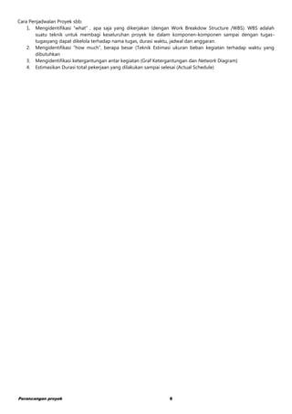 Perancangan proyek 8
Cara Penjadwalan Proyek sbb:
1. Mengidentifikasi “what” , apa saja yang dikerjakan (dengan Work Breakdow Structure /WBS). WBS adalah
suatu teknik untuk membagi keseluruhan proyek ke dalam komponen-komponen sampai dengan tugas-
tugasyang dapat dikelola terhadap nama tugas, durasi waktu, jadwal dan anggaran.
2. Mengidentifikasi “how much”, berapa besar (Teknik Estimasi ukuran beban kegiatan terhadap waktu yang
dibutuhkan
3. Mengidentifikasi ketergantungan antar kegiatan (Graf Ketergantungan dan Network Diagram)
4. Estimasikan Durasi total pekerjaan yang dilakukan sampai selesai (Actual Schedule)
 