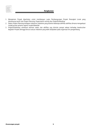 Perancangan proyek 9
Rangkuman
1. Manajemen Proyek diperlukan untuk membangun suatu Pembangungan Proyek Perangkat Lunak yang
diantaranya terdiri dari Project Planning, Organization activity dan ProjectSchedulling
2. Dalam Project Planning terdapat milestone-milestone yang disertai beberapa aktifitas-aktifitas dimana mengadopsi
model proses tertentu seperti model Waterfall
3. ProjectSchedulling membuat estimasi waktu dan aktifitas ang diminta sampai selesai terhadap keseluruhan
kegiatan Proyek sehingga terurut sesuai milestone yang telah disepakati pada organisasi tim pengembang.
 