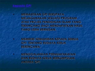 kepada GPI

•   MEMASTIKAN GPI BERUPAYA
    MELAKSANAKAN SESUATU PROGRAM
    ATAU PROJEK PENDIDIKAN ISLAM YANG
    TERANCANG BAGI MENDAPATKAN HASIL
    YANG LEBIH BERKESAN.


•   MEMBERI KEMAHIRAN KEPADA SEMUA
    GPI TENTANG BUDAYA KERJA
    BERENCANA.

•   MENGGALAKKAN PERMUAFAKATAN
    DAN BUDAYA KERJA BERKUMPULAN
    ANTARA GPI
 