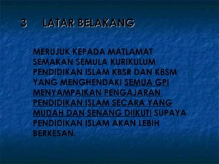 3    LATAR BELAKANG

    MERUJUK KEPADA MATLAMAT
    SEMAKAN SEMULA KURIKULUM
    PENDIDIKAN ISLAM KBSR DAN KBSM
    YANG MENGHENDAKI SEMUA GPI
    MENYAMPAIKAN PENGAJARAN
    PENDIDIKAN ISLAM SECARA YANG
    MUDAH DAN SENANG DIIKUTI SUPAYA
    PENDIDIKAN ISLAM AKAN LEBIH
    BERKESAN.
 