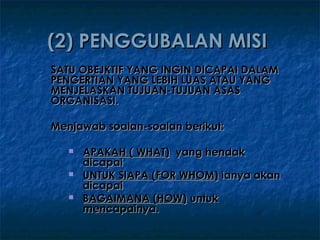 (2) PENGGUBALAN MISI
SATU OBEJKTIF YANG INGIN DICAPAI DALAM
PENGERTIAN YANG LEBIH LUAS ATAU YANG
MENJELASKAN TUJUAN-TUJUAN ASAS
ORGANISASI.

Menjawab soalan-soalan berikut:

      APAKAH ( WHAT) yang hendak
       dicapai
      UNTUK SIAPA (FOR WHOM) ianya akan
       dicapai
      BAGAIMANA (HOW) untuk
       mencapainya.
 