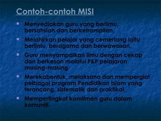 Contoh-contoh MISI
   Menyediakan guru yang berilmu,
    bersahsiah dan berketrampilan.
   Melahirkan pelajar yang cemerlang iaitu
    berilmu, beragama dan berwawasan.
   Guru menyampaikan ilmu dengan cekap
    dan berkesan melalui P&P pelajaran
    masing-masing
   Merekabentuk, melaksana dan mempergiat
    pelbagai program Pendidikan Islam yang
    terancang, sistematik dan praktikal.
   Mempertingkat komitmen guru dalam
    komuniti.
 
