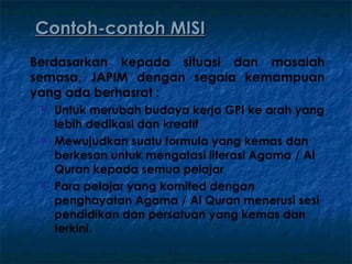 Contoh-contoh MISI
Berdasarkan kepada situasi dan masalah
semasa, JAPIM dengan segala kemampuan
yang ada berhasrat :
    Untuk merubah budaya kerja GPI ke arah yang
     lebih dedikasi dan kreatif
    Mewujudkan suatu formula yang kemas dan
     berkesan untuk mengatasi literasi Agama / Al
     Quran kepada semua pelajar
    Para pelajar yang komited dengan
     penghayatan Agama / Al Quran menerusi sesi
     pendidikan dan persatuan yang kemas dan
     terkini.
 