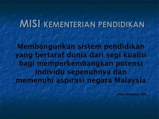 MISI KEMENTERIAN PENDIDIKAN

Membangunkan sistem pendidikan
yang bertaraf dunia dari segi kualiti
 bagi memperkembangkan potensi
     individu sepenuhnya dan
memenuhi aspirasi negara Malaysia
                            (Akta Pendidikan 1996)
 