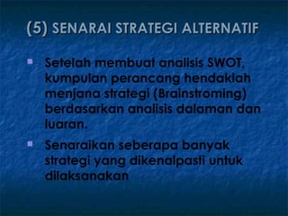 (5) SENARAI STRATEGI ALTERNATIF
   Setelah membuat analisis SWOT,
    kumpulan perancang hendaklah
    menjana strategi (Brainstroming)
    berdasarkan analisis dalaman dan
    luaran.
   Senaraikan seberapa banyak
    strategi yang dikenalpasti untuk
    dilaksanakan
 