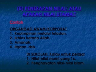 (8) PENERAPAN NILAI/ ATAU
     APAKAH NILAI UTAMA?
Contoh
ORGANISASI AWAM/KORPORAT
1. Kepimpinan melalui teladan.
2. Ikhlas kerana Allah.
3. Amanah.
4. Itqaan dsb.
         DI SEKOLAH, Kalau untuk pelajar
         1. Nilai-nilai murni yang 16.
         2. Penghayatan nilai-nilai Islam.
 