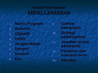 FORMAT PENYEDIAAN
          KERTAS CADANGAN

1.   Nama Program     9.    Sumber
2.   Rasional               kewangan
3.   Objektif         10.   Strategi
                            pelaksanaan
4.   Tarikh
                      11.   Jawatan kuasa
5.   Jangka Masa
                            pelaksana
6.   Tempat
                      12.   Penilaian dan
7.   Sasaran                kawalan mutu
8.   Kos              13.   Penutup
 