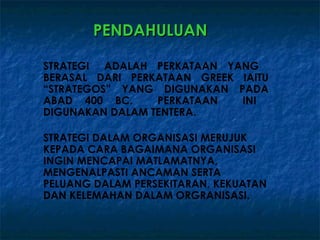 PENDAHULUAN

STRATEGI ADALAH PERKATAAN YANG
BERASAL DARI PERKATAAN GREEK IAITU
“STRATEGOS” YANG DIGUNAKAN PADA
ABAD 400 BC.     PERKATAAN   INI
DIGUNAKAN DALAM TENTERA.

STRATEGI DALAM ORGANISASI MERUJUK
KEPADA CARA BAGAIMANA ORGANISASI
INGIN MENCAPAI MATLAMATNYA,
MENGENALPASTI ANCAMAN SERTA
PELUANG DALAM PERSEKITARAN, KEKUATAN
DAN KELEMAHAN DALAM ORGRANISASI.
 