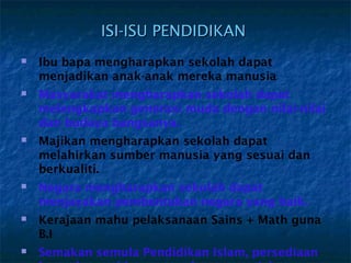 ISI-ISU PENDIDIKAN
   Ibu bapa mengharapkan sekolah dapat
    menjadikan anak-anak mereka manusia
   Masyarakat mengharapkan sekolah dapat
    melengkapkan generasi muda dengan nilai-nilai
    dan budaya bangsanya.
   Majikan mengharapkan sekolah dapat
    melahirkan sumber manusia yang sesuai dan
    berkualiti.
   Negara mengharapkan sekolah dapat
    menjayakan pembentukan negara yang baik.
   Kerajaan mahu pelaksanaan Sains + Math guna
    B.I
   Semakan semula Pendidikan Islam, persediaan
 