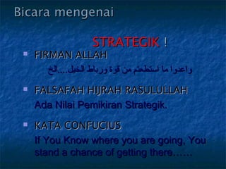 Bicara mengenai

                          STRATEGIK !
    FIRMAN ALLAH
        ‫واعدوابو مابو استطعتمبو منبو قوةبو ورباطبو الخيل....الخ‬
    FALSAFAH HIJRAH RASULULLAH
     Ada Nilai Pemikiran Strategik.
    KATA CONFUCIUS
     If You Know where you are going, You
     stand a chance of getting there……
 