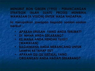 MENURUT RON GIBSEN (1993) - PERANCANGAN
STRATEGIK IALAH SUATU PROSES MEMBINA
WAWASAN (A VISION) UNTUK MASA HADAPAN.
Ia merupakan jawapan kepada soalan-soalan
berikut :-
  • APAKAH URUSAN YANG ANDA TERLIBAT?
  • DI MANA ANDA SEKARANG?
  • KE MANA ANDA HENDAK TUJUI?
    (WAWASAN)
  • BAGAIMANA ANDA MERANCANG UNTUK
    SAMPAI KE TAHAP ITU?
  • APAKAH ISU-ISU KRITIKAL YANG
    ORGANISASI ANDA HADAPI SEKARANG?
 