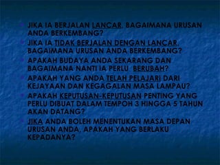    JIKA IA BERJALAN LANCAR, BAGAIMANA URUSAN
    ANDA BERKEMBANG?
   JIKA IA TIDAK BERJALAN DENGAN LANCAR,
    BAGAIMANA URUSAN ANDA BERKEMBANG?
   APAKAH BUDAYA ANDA SEKARANG DAN
    BAGAIMANA NANTI IA PERLU BERUBAH?
   APAKAH YANG ANDA TELAH PELAJARI DARI
    KEJAYAAN DAN KEGAGALAN MASA LAMPAU?
   APAKAH KEPUTUSAN-KEPUTUSAN PENTING YANG
    PERLU DIBUAT DALAM TEMPOH 3 HINGGA 5 TAHUN
    AKAN DATANG?
   JIKA ANDA BOLEH MENENTUKAN MASA DEPAN
    URUSAN ANDA, APAKAH YANG BERLAKU
    KEPADANYA?
 