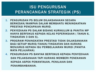 1. PENGURUSAN PS BELUM DILAKSANAKAN SECARA
BERKESAN/MAMPAN DALAM MEMBANTU MENINGKATKAN
PRESTASI PENCAPAIAN MURID.
2. PENYEDIAAN PS DALAM BIDANG KURIKULUM & PANITIA MP
HANYA BERFOKUS KEPADA KELAS PEPERIKSAAN ( TAHUN 6,
TINGKATAN 3 DAN 5).
3. PROGRAM PENINGKATAN PRESTASI TIDAK DILAKSANAKAN
BAGI SETIAP MURID/TAHUN/TINGKATAN DAN KURANG
MENJURUS KEPADA ISU PEMBELAJARAN MURID (PANITIA
MATA PELAJARAN)
4. PENGURUSAN PS BANYAK BERFOKUS KEPADA PENYEDIAAN
DAN PELAKSANAAN TAPI KURANG MEMBERI PENEKANAN
KEPADA ASPEK PEMANTAUAN, PENILAIAN DAN
PENAMBAHBAIKAN.
ISU PENGURUSAN
PERANCANGAN STRATEGIK (PS)
 