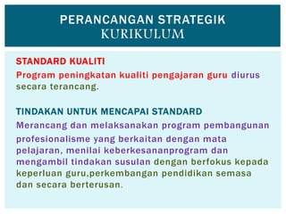 STANDARD KUALITI
Program peningkatan kualiti pengajaran guru diurus
secara terancang.
TINDAKAN UNTUK MENCAPAI STANDARD
Merancang dan melaksanakan program pembangunan
profesionalisme yang berkaitan dengan mata
pelajaran, menilai keberkesananprogram dan
mengambil tindakan susulan dengan berfokus kepada
keperluan guru,perkembangan pendidikan semasa
dan secara berterusan.
PERANCANGAN STRATEGIK
KURIKULUM
 