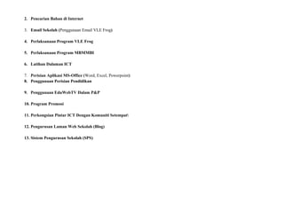 2. Pencarian Bahan di Internet
3. Email Sekolah (Penggunaan Email VLE Frog)
4. Perlaksanaan Program VLE Frog
5. Perlaksanaan Program MBMMBI
6. Latihan Dalaman ICT
7. Perisian Aplikasi MS-Office (Word, Excel, Powerpoint)
8. Penggunaan Perisian Pendidikan
9. Penggunaan EduWebTV Dalam P&P
10. Program Promosi
11. Perkongsian Pintar ICT Dengan Komuniti Setempat
12. Pengurusan Laman Web Sekolah (Blog)
13. Sistem Pengurusan Sekolah (SPS)
 