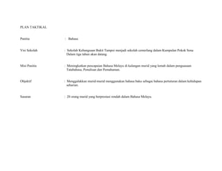 PLAN TAKTIKAL
Panitia : Bahasa
Visi Sekolah : Sekolah Kebangsaan Bukit Tampoi menjadi sekolah cemerlang dalam Kumpulan Pokok Sena
Dalam tiga tahun akan datang.
Misi Panitia : Meningkatkan pencapaian Bahasa Melayu di kalangan murid yang lemah dalam penguasaan
Tatabahasa, Penulisan dan Pemahaman.
Objektif : Menggalakkan murid-murid menggunakan bahasa baku sebagai bahasa pertuturan dalam kehidupan
seharian.
Sasaran : 20 orang murid yang berprestasi rendah dalam Bahasa Melayu.
 