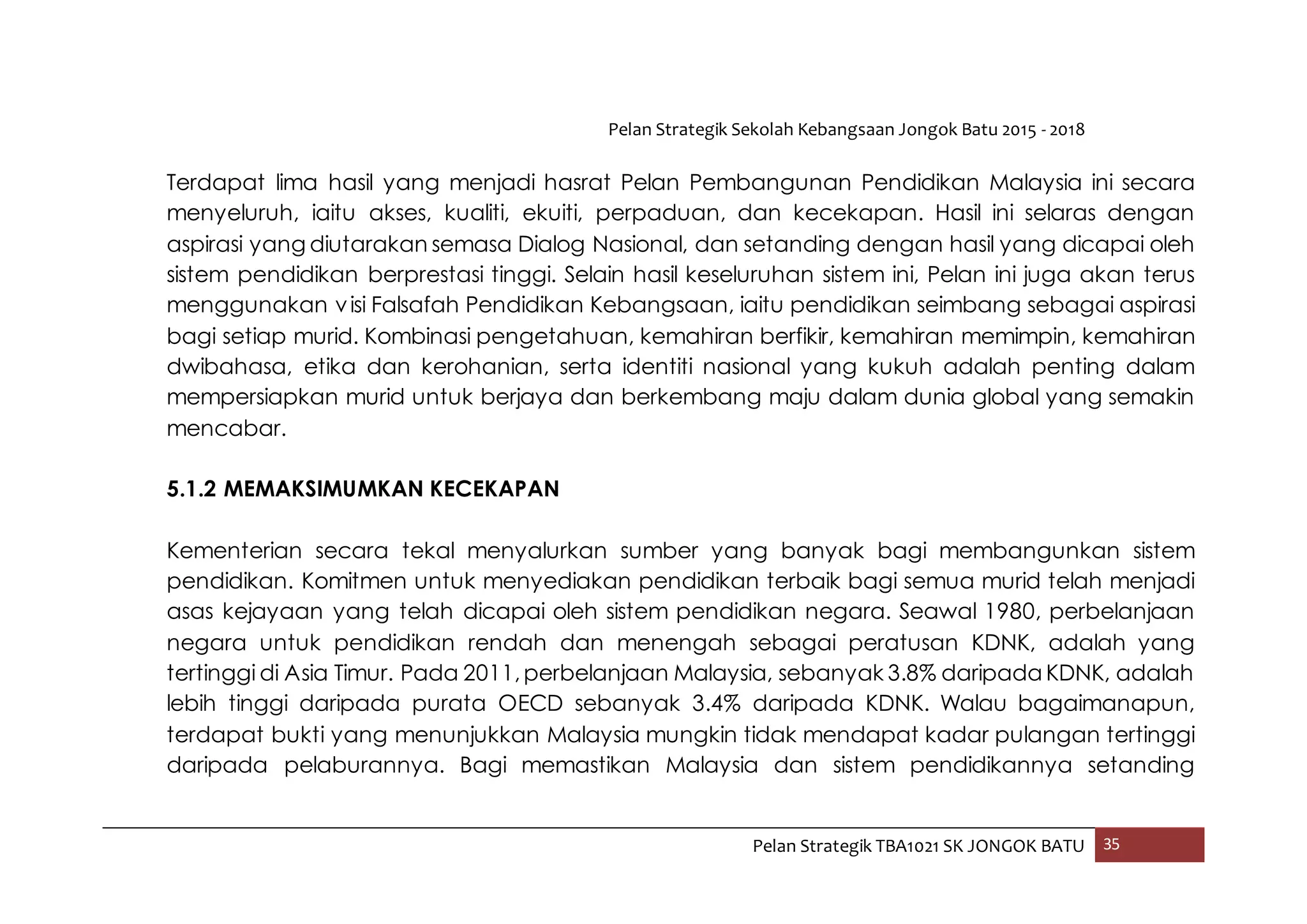 Pelan Strategik Sekolah Kebangsaan Jongok Batu 2015 - 2018
Pelan Strategik TBA1021 SK JONGOK BATU 35
Terdapat lima hasil yang menjadi hasrat Pelan Pembangunan Pendidikan Malaysia ini secara
menyeluruh, iaitu akses, kualiti, ekuiti, perpaduan, dan kecekapan. Hasil ini selaras dengan
aspirasi yang diutarakan semasa Dialog Nasional, dan setanding dengan hasil yang dicapai oleh
sistem pendidikan berprestasi tinggi. Selain hasil keseluruhan sistem ini, Pelan ini juga akan terus
menggunakan visi Falsafah Pendidikan Kebangsaan, iaitu pendidikan seimbang sebagai aspirasi
bagi setiap murid. Kombinasi pengetahuan, kemahiran berfikir, kemahiran memimpin, kemahiran
dwibahasa, etika dan kerohanian, serta identiti nasional yang kukuh adalah penting dalam
mempersiapkan murid untuk berjaya dan berkembang maju dalam dunia global yang semakin
mencabar.
5.1.2 MEMAKSIMUMKAN KECEKAPAN
Kementerian secara tekal menyalurkan sumber yang banyak bagi membangunkan sistem
pendidikan. Komitmen untuk menyediakan pendidikan terbaik bagi semua murid telah menjadi
asas kejayaan yang telah dicapai oleh sistem pendidikan negara. Seawal 1980, perbelanjaan
negara untuk pendidikan rendah dan menengah sebagai peratusan KDNK, adalah yang
tertinggi di Asia Timur. Pada 2011,perbelanjaan Malaysia, sebanyak 3.8% daripada KDNK, adalah
lebih tinggi daripada purata OECD sebanyak 3.4% daripada KDNK. Walau bagaimanapun,
terdapat bukti yang menunjukkan Malaysia mungkin tidak mendapat kadar pulangan tertinggi
daripada pelaburannya. Bagi memastikan Malaysia dan sistem pendidikannya setanding
 