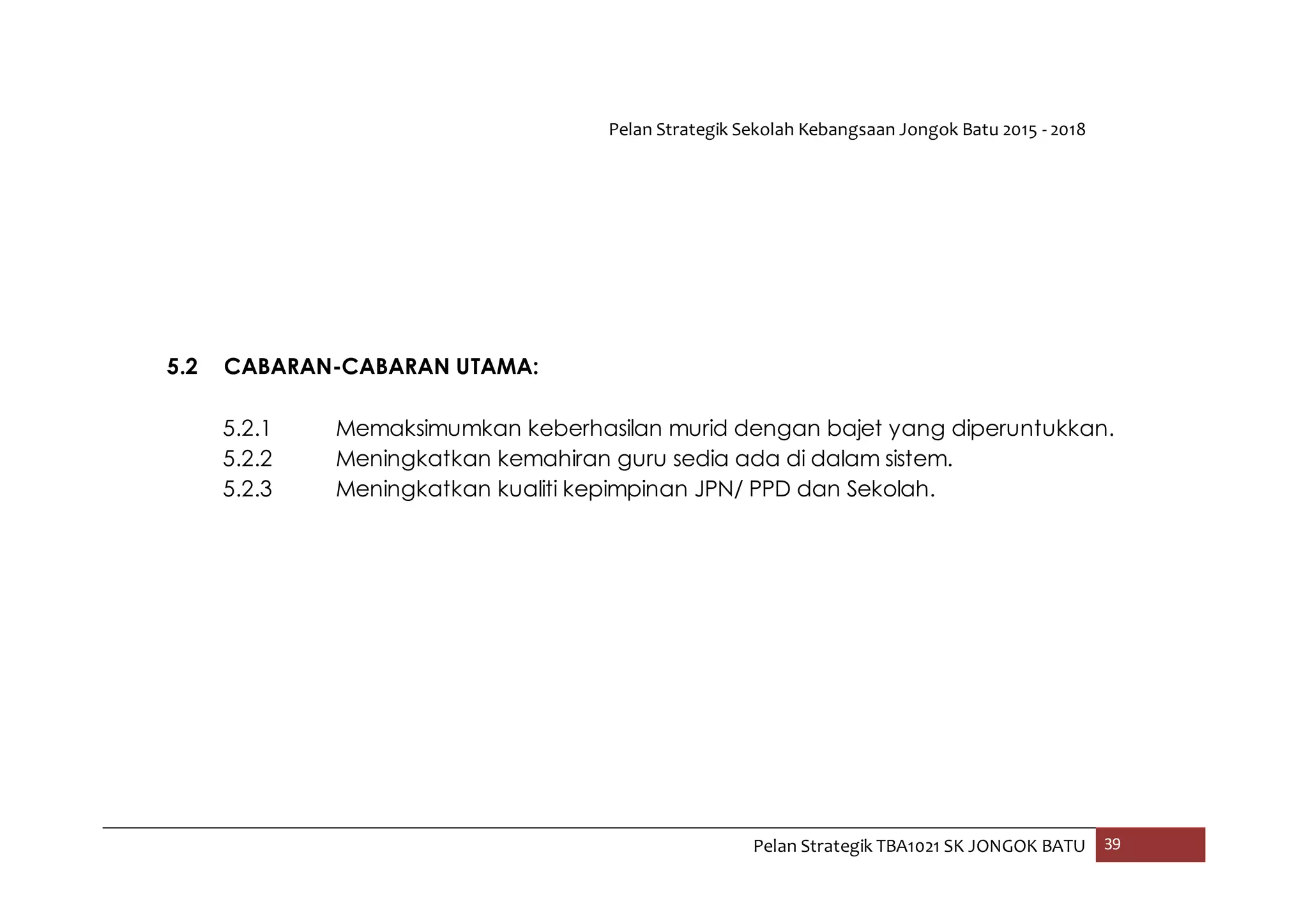 Pelan Strategik Sekolah Kebangsaan Jongok Batu 2015 - 2018
Pelan Strategik TBA1021 SK JONGOK BATU 39
5.2 CABARAN-CABARAN UTAMA:
5.2.1 Memaksimumkan keberhasilan murid dengan bajet yang diperuntukkan.
5.2.2 Meningkatkan kemahiran guru sedia ada di dalam sistem.
5.2.3 Meningkatkan kualiti kepimpinan JPN/ PPD dan Sekolah.
 