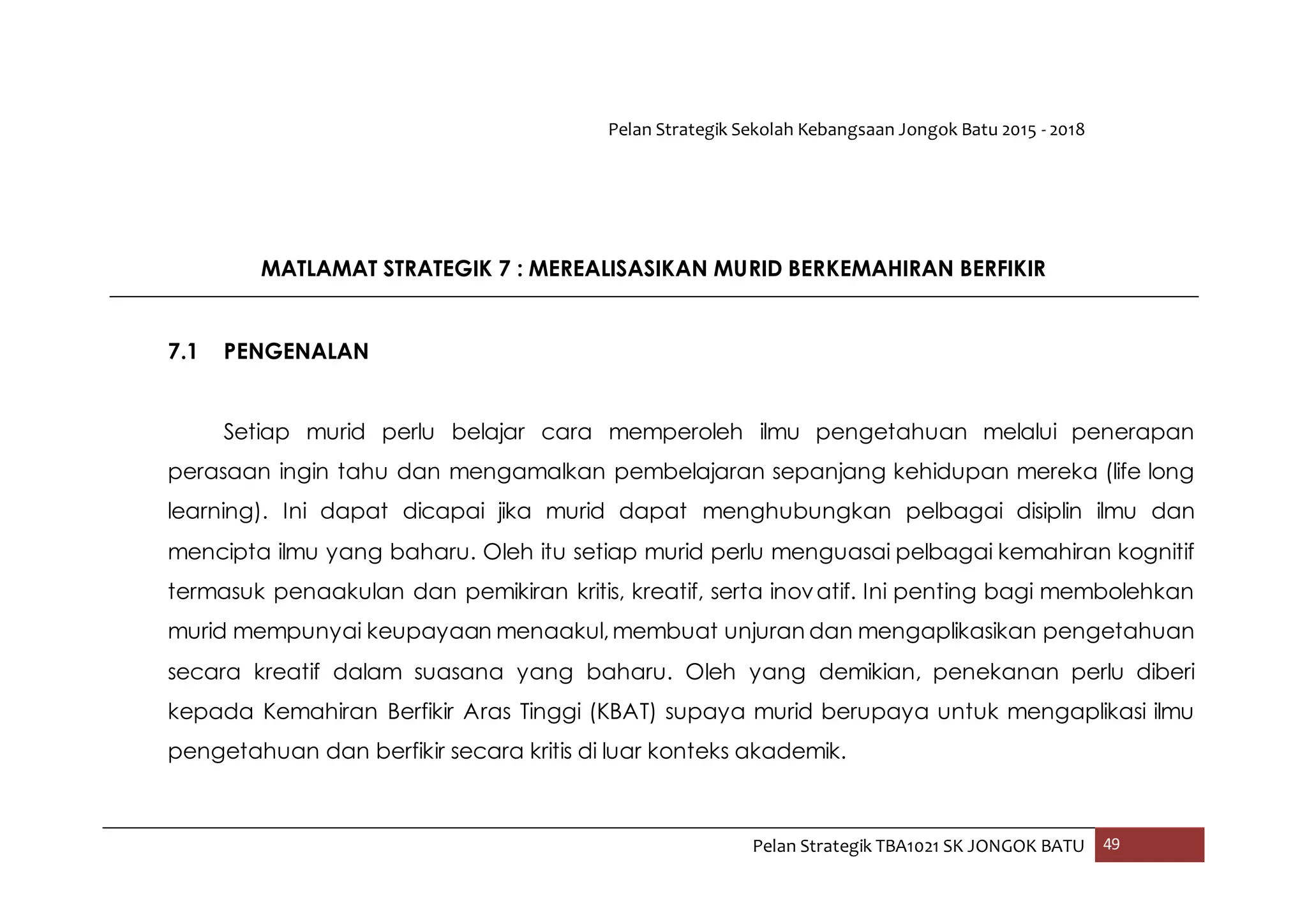 Pelan Strategik Sekolah Kebangsaan Jongok Batu 2015 - 2018
Pelan Strategik TBA1021 SK JONGOK BATU 49
MATLAMAT STRATEGIK 7 : MEREALISASIKAN MURID BERKEMAHIRAN BERFIKIR
7.1 PENGENALAN
Setiap murid perlu belajar cara memperoleh ilmu pengetahuan melalui penerapan
perasaan ingin tahu dan mengamalkan pembelajaran sepanjang kehidupan mereka (life long
learning). Ini dapat dicapai jika murid dapat menghubungkan pelbagai disiplin ilmu dan
mencipta ilmu yang baharu. Oleh itu setiap murid perlu menguasai pelbagai kemahiran kognitif
termasuk penaakulan dan pemikiran kritis, kreatif, serta inovatif. Ini penting bagi membolehkan
murid mempunyai keupayaan menaakul,membuat unjuran dan mengaplikasikan pengetahuan
secara kreatif dalam suasana yang baharu. Oleh yang demikian, penekanan perlu diberi
kepada Kemahiran Berfikir Aras Tinggi (KBAT) supaya murid berupaya untuk mengaplikasi ilmu
pengetahuan dan berfikir secara kritis di luar konteks akademik.
 