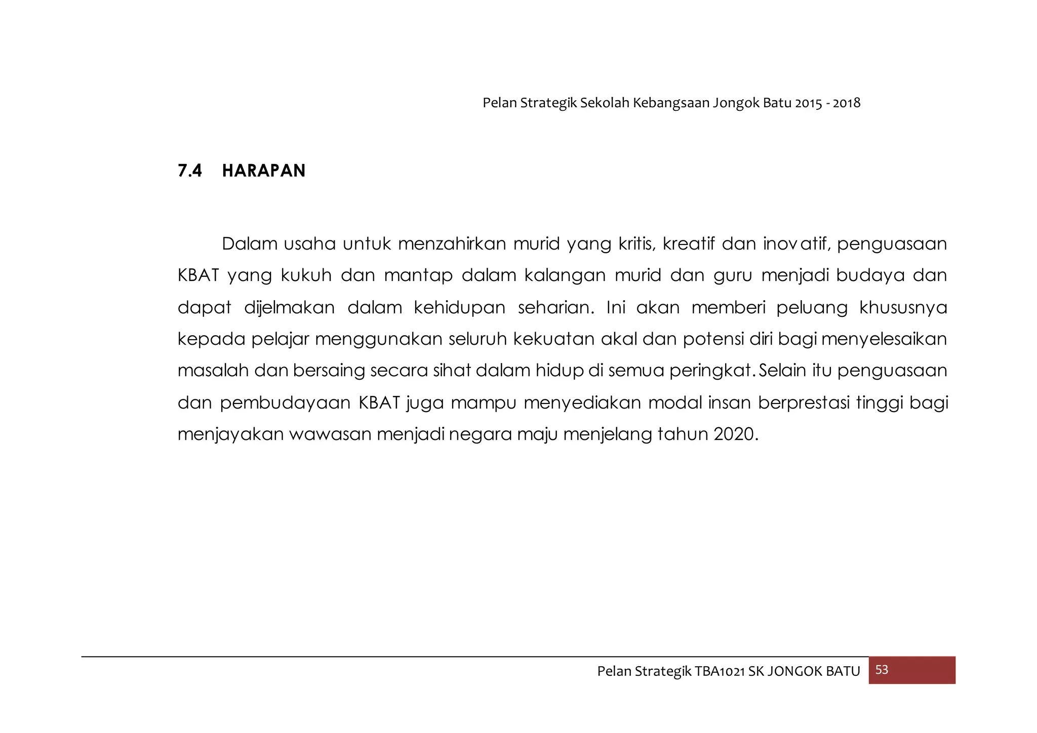 Pelan Strategik Sekolah Kebangsaan Jongok Batu 2015 - 2018
Pelan Strategik TBA1021 SK JONGOK BATU 53
7.4 HARAPAN
Dalam usaha untuk menzahirkan murid yang kritis, kreatif dan inovatif, penguasaan
KBAT yang kukuh dan mantap dalam kalangan murid dan guru menjadi budaya dan
dapat dijelmakan dalam kehidupan seharian. Ini akan memberi peluang khususnya
kepada pelajar menggunakan seluruh kekuatan akal dan potensi diri bagi menyelesaikan
masalah dan bersaing secara sihat dalam hidup di semua peringkat.Selain itu penguasaan
dan pembudayaan KBAT juga mampu menyediakan modal insan berprestasi tinggi bagi
menjayakan wawasan menjadi negara maju menjelang tahun 2020.
 