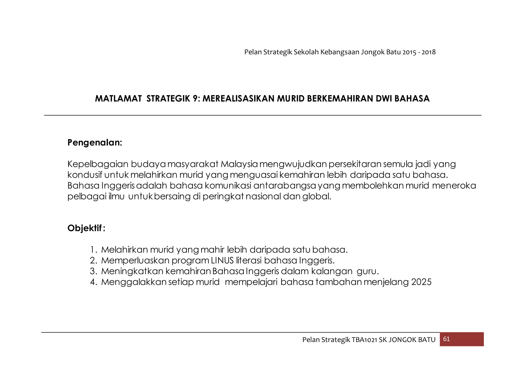 Pelan Strategik Sekolah Kebangsaan Jongok Batu 2015 - 2018
Pelan Strategik TBA1021 SK JONGOK BATU 61
MATLAMAT STRATEGIK 9: MEREALISASIKAN MURID BERKEMAHIRAN DWI BAHASA
Pengenalan:
Kepelbagaian budaya masyarakat Malaysia mengwujudkan persekitaran semula jadi yang
kondusif untuk melahirkan murid yang menguasai kemahiran lebih daripada satu bahasa.
Bahasa Inggerisadalah bahasa komunikasi antarabangsa yang membolehkan murid meneroka
pelbagai ilmu untukbersaing di peringkat nasional dan global.
Objektif:
1. Melahirkan murid yang mahir lebih daripada satu bahasa.
2. Memperluaskan program LINUS literasi bahasa Inggeris.
3. Meningkatkan kemahiranBahasa Inggeris dalam kalangan guru.
4. Menggalakkan setiap murid mempelajari bahasa tambahan menjelang 2025
 