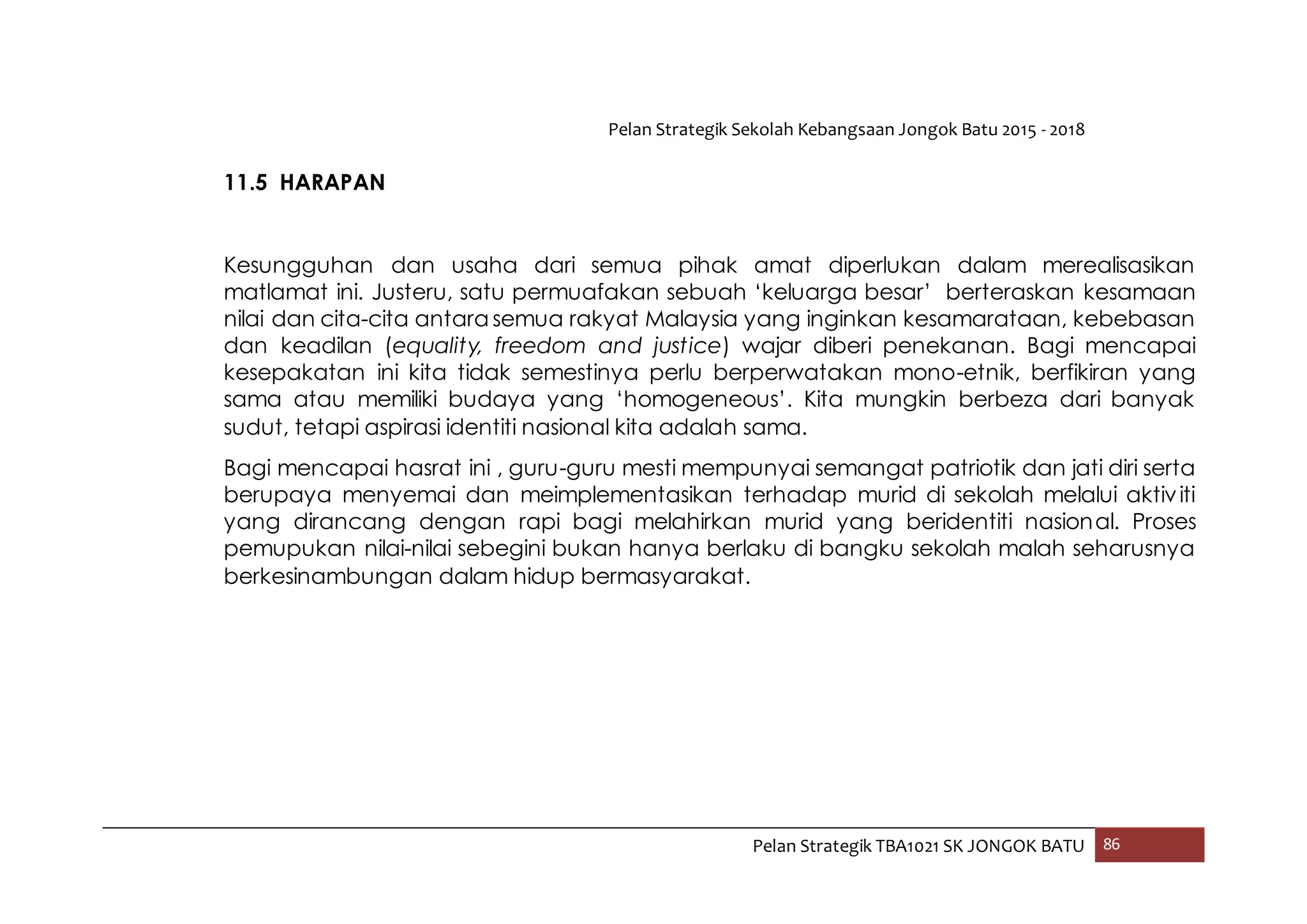 Pelan Strategik Sekolah Kebangsaan Jongok Batu 2015 - 2018
Pelan Strategik TBA1021 SK JONGOK BATU 86
11.5 HARAPAN
Kesungguhan dan usaha dari semua pihak amat diperlukan dalam merealisasikan
matlamat ini. Justeru, satu permuafakan sebuah ‘keluarga besar’ berteraskan kesamaan
nilai dan cita-cita antara semua rakyat Malaysia yang inginkan kesamarataan, kebebasan
dan keadilan (equality, freedom and justice) wajar diberi penekanan. Bagi mencapai
kesepakatan ini kita tidak semestinya perlu berperwatakan mono-etnik, berfikiran yang
sama atau memiliki budaya yang ‘homogeneous’. Kita mungkin berbeza dari banyak
sudut, tetapi aspirasi identiti nasional kita adalah sama.
Bagi mencapai hasrat ini , guru-guru mesti mempunyai semangat patriotik dan jati diri serta
berupaya menyemai dan meimplementasikan terhadap murid di sekolah melalui aktiviti
yang dirancang dengan rapi bagi melahirkan murid yang beridentiti nasional. Proses
pemupukan nilai-nilai sebegini bukan hanya berlaku di bangku sekolah malah seharusnya
berkesinambungan dalam hidup bermasyarakat.
 