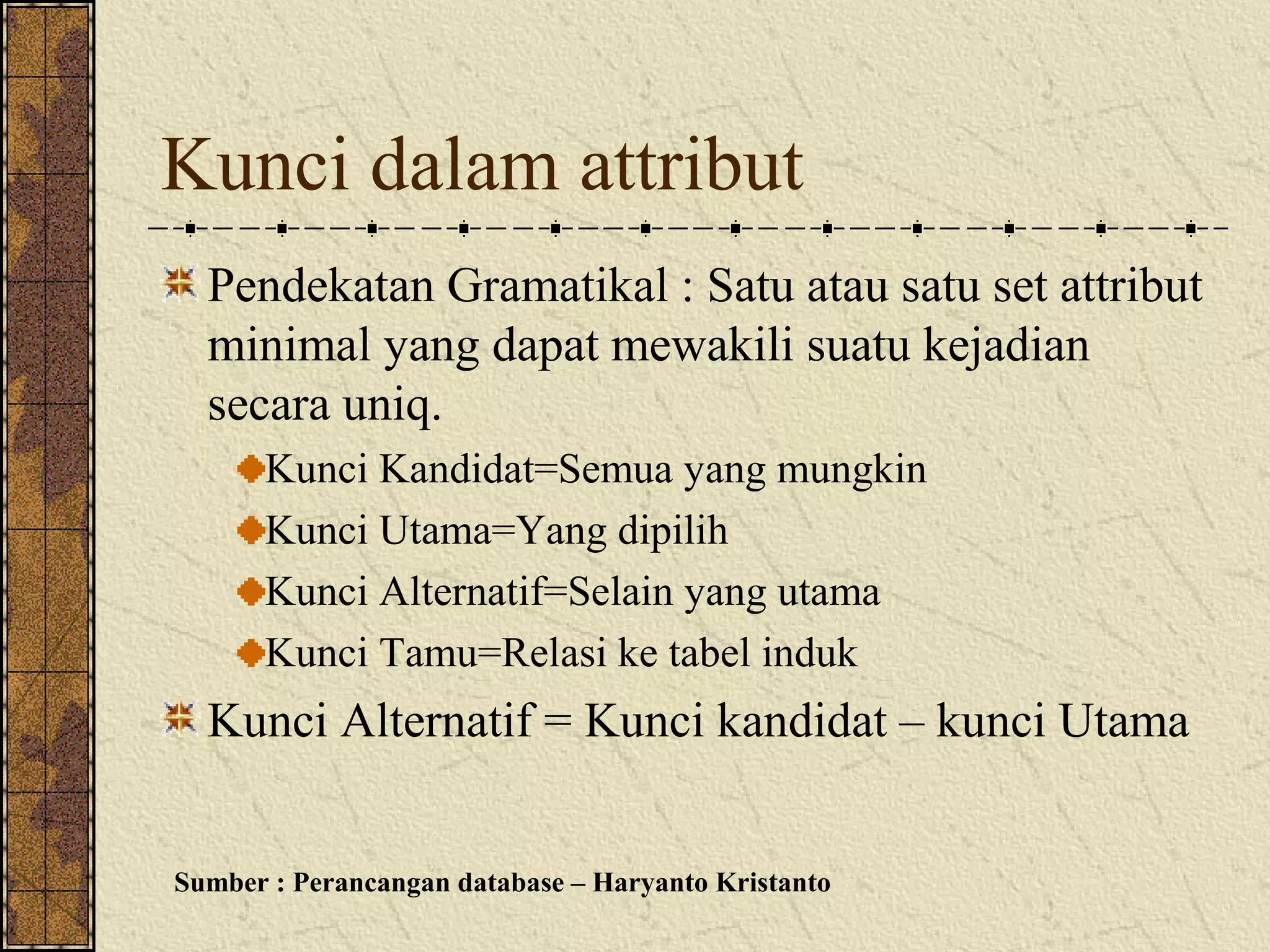 Kunci dalam attribut
  Pendekatan Gramatikal : Satu atau satu set attribut
  minimal yang dapat mewakili suatu kejadian
  secara uniq.
      Kunci Kandidat=Semua yang mungkin
      Kunci Utama=Yang dipilih
      Kunci Alternatif=Selain yang utama
      Kunci Tamu=Relasi ke tabel induk
  Kunci Alternatif = Kunci kandidat – kunci Utama


Sumber : Perancangan database – Haryanto Kristanto
 